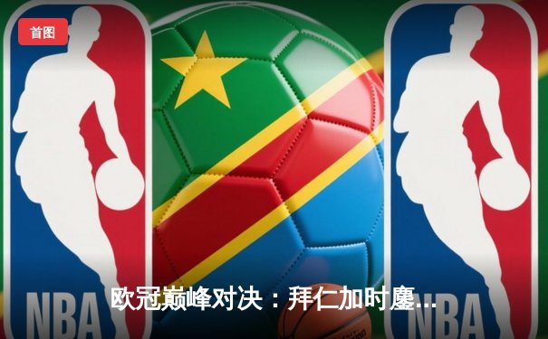 欧冠巅峰对决：拜仁加时鏖战逆转皇马，凯恩戴帽创历史