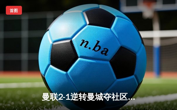 曼联2-1逆转曼城夺社区盾 哈兰德哑火拉什福德制胜
