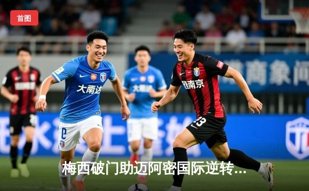 梅西破门助迈阿密国际逆转取胜，美职联季后赛席位争夺白热化