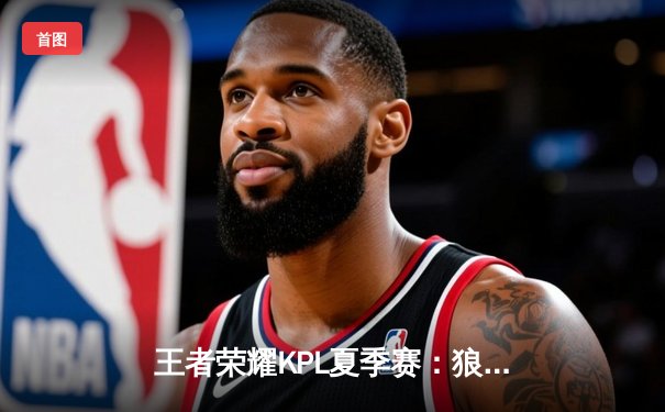 王者荣耀KPL夏季赛：狼队让二追三逆转estar，Fly关羽关键抢龙定乾坤