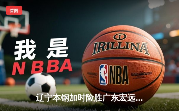 辽宁本钢加时险胜广东宏远 CBA半决赛上演史诗级对决
