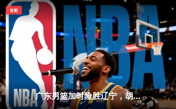 广东男篮加时险胜辽宁，胡明轩35分率队夺赛点