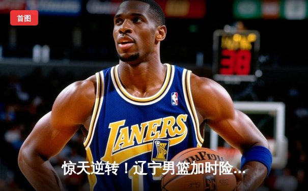 惊天逆转！辽宁男篮加时险胜广东，张镇麟35分创生涯新高