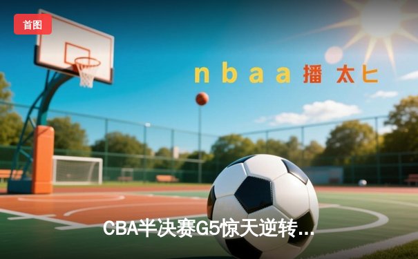 CBA半决赛G5惊天逆转！辽宁本钢加时险胜广东宏远晋级总决赛